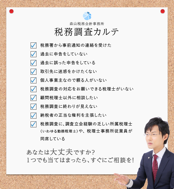 森山税務会計事務所 - 税務調査カルテ -税務署から事前通知の連絡を受けた - 過去に申告をしていない - 過去に誤った申告をしている - 取引先に迷惑をかけたくない - 個人事業主なので頼る人がいない - 税務調査の対応をお願いできる税理士がいない - 顧問税理士以外に相談したい - 税務調査に、調査立会経験の乏しい所属税理士(いわゆる勤務税理士)や税理士事務所従業員が同席している - 税務調査に終わりが見えない - 納税者の正当な権利を主張したい - あなたは大丈夫ですか?1つでも当てはまったら、すぐにご相談を!